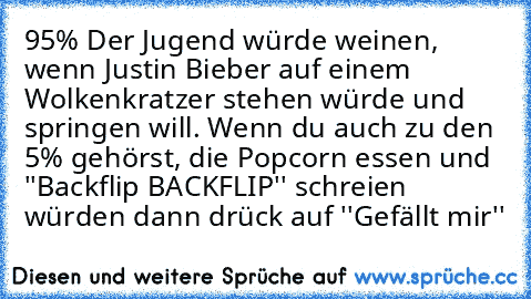 95% Der Jugend würde weinen, wenn Justin Bieber auf einem Wolkenkratzer stehen würde und springen will. Wenn du auch zu den 5% gehörst, die Popcorn essen und ''Backflip BACKFLIP'' schreien würden dann drück auf ''Gefällt mir''