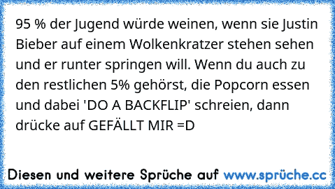 95 % der Jugend würde weinen, wenn sie Justin Bieber auf einem Wolkenkratzer stehen sehen und er runter springen will. Wenn du auch zu den restlichen 5% gehörst, die Popcorn essen und dabei 'DO A BACKFLIP' schreien, dann drücke auf GEFÄLLT MIR =D