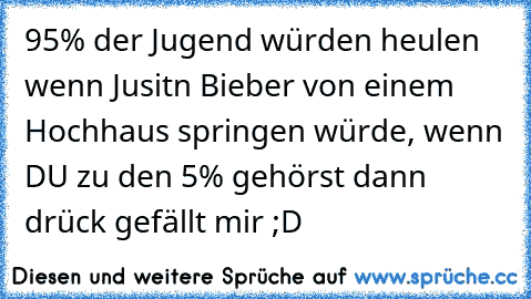 95% der Jugend würden heulen wenn Jusitn Bieber von einem Hochhaus springen würde, wenn DU zu den 5% gehörst dann drück gefällt mir ;D