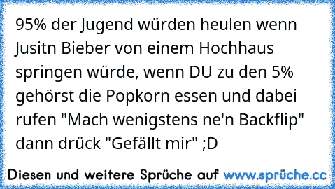 95% der Jugend würden heulen wenn Jusitn Bieber von einem Hochhaus springen würde, wenn DU zu den 5% gehörst die Popkorn essen und dabei rufen "Mach wenigstens ne'n Backflip" dann drück "Gefällt mir" ;D