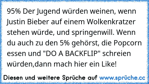 95% Der Jugend würden weinen, wenn Justin Bieber auf einem Wolkenkratzer stehen würde, und springen
will. Wenn du auch zu den 5% gehörst, die Popcorn essen und "DO A BACKFLIP" schreien würden,
dann mach hier ein Like!