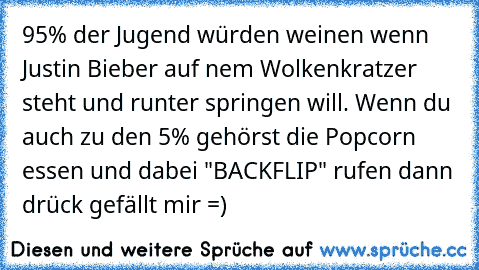 95% der Jugend würden weinen wenn Justin Bieber auf nem Wolkenkratzer steht und runter springen will. Wenn du auch zu den 5% gehörst die Popcorn essen und dabei "BACKFLIP" rufen dann drück gefällt mir =)