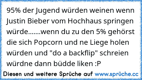 95% der Jugend würden weinen wenn Justin Bieber vom Hochhaus springen würde.......
wenn du zu den 5% gehörst die sich Popcorn und ne Liege holen würden und "do a backflip" schreien würdne dann büdde liken :P