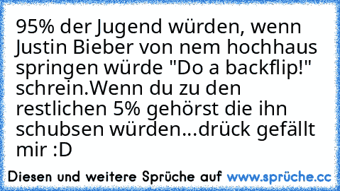 95% der Jugend würden, wenn Justin Bieber von nem hochhaus springen würde "Do a backflip!" schrein.
Wenn du zu den restlichen 5% gehörst die ihn schubsen würden...drück gefällt mir :D