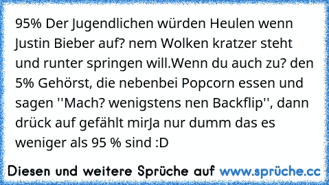 95% Der Jugendlichen würden Heulen wenn Justin Bieber auf? nem Wolken kratzer steht und runter springen will.
Wenn du auch zu? den 5% Gehörst, die nebenbei Popcorn essen und sagen ''Mach? wenigstens nen Backflip'', dann drück auf gefählt mir
Ja nur dumm das es weniger als 95 % sind :D