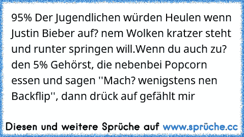 95% Der Jugendlichen würden Heulen wenn Justin Bieber auf? nem Wolken kratzer steht und runter springen will.
Wenn du auch zu? den 5% Gehörst, die nebenbei Popcorn essen und sagen ''Mach? wenigstens nen Backflip'', dann drück auf gefählt mir