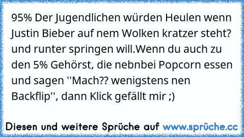 95% Der Jugendlichen würden Heulen wenn Justin Bieber auf nem Wolken kratzer steht? und runter springen will.
Wenn du auch zu den 5% Gehörst, die nebnbei Popcorn essen und sagen ''Mach?? wenigstens nen Backflip'', dann Klick gefällt mir ;)