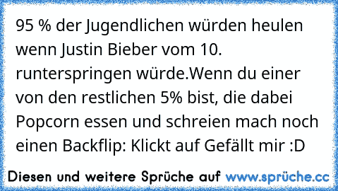 95 % der Jugendlichen würden heulen wenn Justin Bieber vom 10. runterspringen würde.
Wenn du einer von den restlichen 5% bist, die dabei﻿ Popcorn essen und schreien mach﻿ noch einen Backflip: Klickt auf Gefällt mir :D