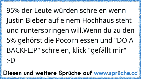 95% der Leute würden schreien wenn Justin Bieber auf einem Hochhaus steht und runterspringen will.
Wenn du zu den 5% gehörst die Pocorn essen und "DO A BACKFLIP" schreien, klick "gefällt mir" ;-D