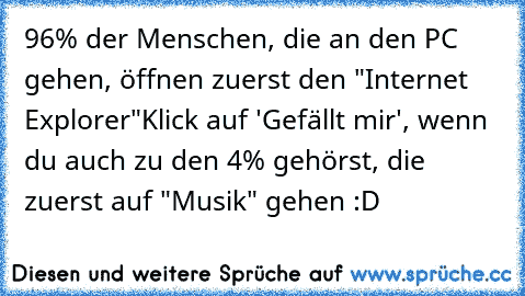 96% der Menschen, die an den PC gehen, öffnen zuerst den "Internet Explorer"
Klick auf 'Gefällt mir', wenn du auch zu den 4% gehörst, die zuerst auf "Musik" gehen :D