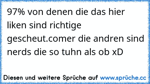 97% von denen die das hier liken sind richtige gescheut.comer die andren sind nerds die so tuhn als ob xD