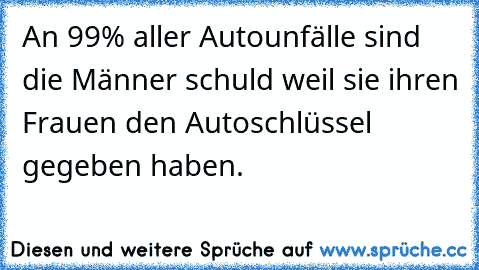 An 99% aller Autounfälle sind die Männer schuld weil sie ihren Frauen den Autoschlüssel gegeben haben.