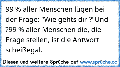 99 % aller Menschen lügen bei der Frage: "Wie gehts dir ?"
Und ?
99 % aller Menschen die, die Frage stellen, ist die Antwort scheißegal.