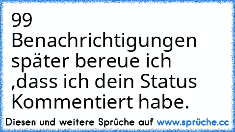 99 Benachrichtigungen später bereue ich ,dass ich dein Status Kommentiert habe.