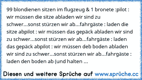 99 blondienen sitzen im flugzeug & 1 bronete :
pilot : wir müssen die sitze abladen wir sind zu schwer...sonst stürzen wir ab...
fahrgäste : laden die sitze ab
pilot : wir müssen das gepäck abladen wir sind zu schwer...sonst stürzen wir ab...
fahrgäste : laden das gepäck ab
pilot : wir müssen deb boden abladen wir sind zu schwer...sonst stürzen wir ab...
fahrgäste : laden den boden ab (und halt...