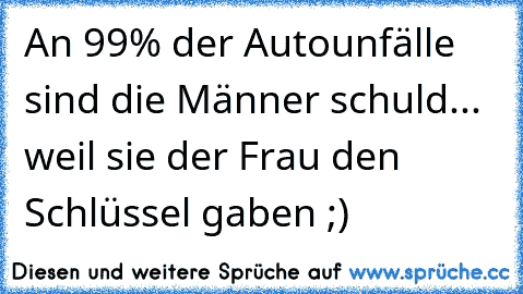 An 99% der Autounfälle sind die Männer schuld... weil sie der Frau den Schlüssel gaben ;)