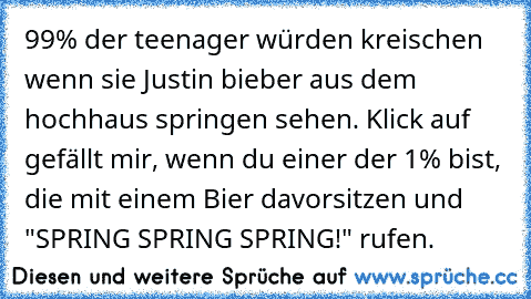 99% der teenager würden kreischen wenn sie Justin bieber aus dem hochhaus springen sehen. Klick auf gefällt mir, wenn du einer der 1% bist, die mit einem Bier davorsitzen und "SPRING SPRING SPRING!" rufen.