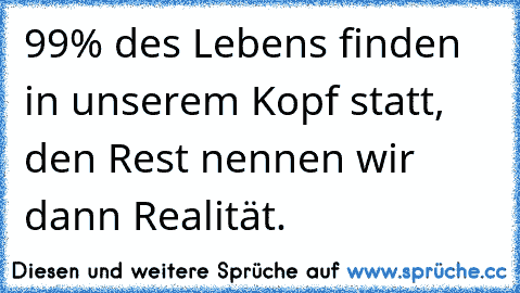 99% des Lebens finden in unserem Kopf statt, den Rest nennen wir dann Realität.