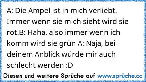 A: Die Ampel ist in mich verliebt. Immer wenn sie mich sieht wird sie rot.B: Haha, also immer wenn ich komm wird sie grün A: Naja, bei deinem Anblick würde mir auch schlecht werden :D