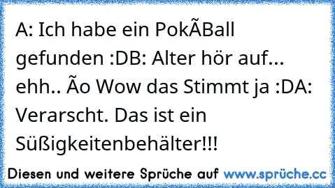 A: Ich habe ein PokéBall gefunden :D
B: Alter hör auf... ehh.. ôo Wow das Stimmt ja :D
A: Verarscht. Das ist ein Süßigkeitenbehälter!!!