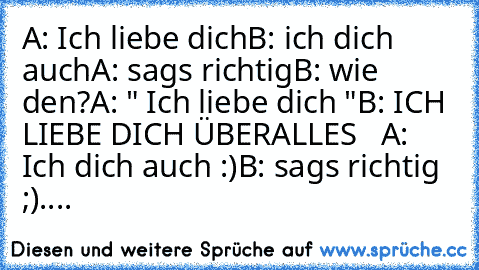 A: Ich liebe dich
B: ich dich auch
A: sags richtig
B: wie den?
A: " Ich liebe dich "
B: ICH LIEBE DICH ÜBERALLES ♥ ♥ ♥
A: Ich dich auch :)
B: sags richtig ;)
.... ♥