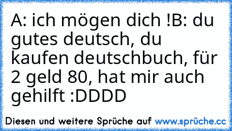 A: ich mögen dich !♥
B: du gutes deutsch, du kaufen deutschbuch, für 2 geld 80, hat mir auch gehilft :DDDD
♥ ♥ ♥