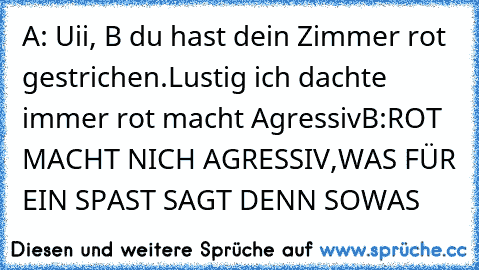 A: Uii, B du hast dein Zimmer rot gestrichen.Lustig ich dachte immer rot macht Agressiv
B:ROT MACHT NICH AGRESSIV,WAS FÜR EIN SPAST SAGT DENN SOWAS