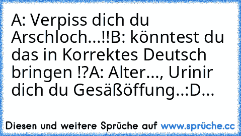 A: Verpiss dich du Arschloch...!!
B: könntest du das in Korrektes Deutsch bringen !?
A: Alter..., Urinir dich du Gesäßöffung..:D...