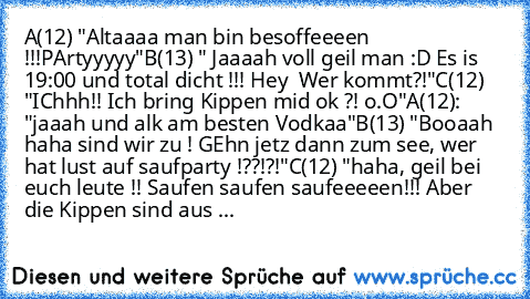 A(12) "Altaaaa man bin besoffeeeen !!!PArtyyyyy"
B(13) " Jaaaah voll geil man :D Es is 19:00 und total dicht !!! Hey  Wer kommt?!"
C(12)  "IChhh!! Ich bring Kippen mid ok ?! o.O"
A(12): "jaaah und alk am besten Vodkaa"
B(13) "Booaah haha sind wir zu ! GEhn jetz dann zum see, wer hat lust auf saufparty !??!?!"
C(12) "haha, geil bei euch leute !! Saufen saufen saufeeeeen!!! Aber die Kippen sind aus ...