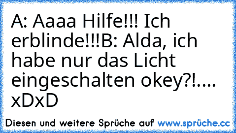 A: Aaaa Hilfe!!! Ich erblinde!!!
B: Alda, ich habe nur das Licht eingeschalten okey?!.... xDxD