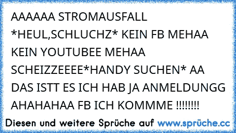 AAAAAA STROMAUSFALL *HEUL,SCHLUCHZ* KEIN FB MEHAA KEIN YOUTUBEE MEHAA SCHEIZZEEEE
*HANDY SUCHEN* AA DAS ISTT ES ICH HAB JA ANMELDUNGG AHAHAHAA FB ICH KOMMME !!!!!!!!