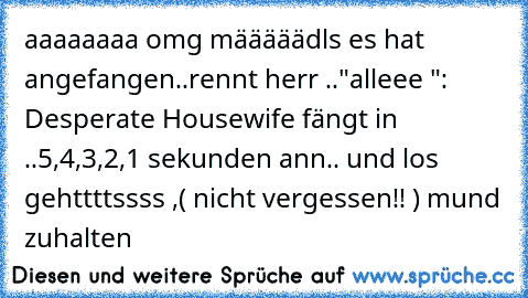 aaaaaaaa omg määääädls es hat angefangen..rennt herr .."alleee§ ": Desperate Housewife fängt in ..5,4,3,2,1 sekunden ann.. und los gehttttssss ,( nicht vergessen!! ) mund zuhalten