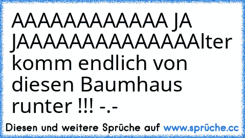 AAAAAAAAAAAA JA JAAAAAAAAAAAAA
Alter komm endlich von diesen Baumhaus runter !!! -.-