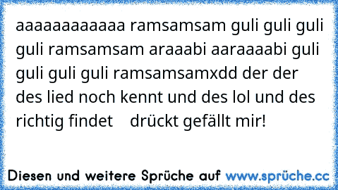 aaaaaaaaaaaa ramsamsam guli guli guli guli ramsamsam araaabi aaraaaabi guli guli guli guli ramsamsam
xdd der der des lied noch kennt und des lol und des richtig findet    drückt gefällt mir!