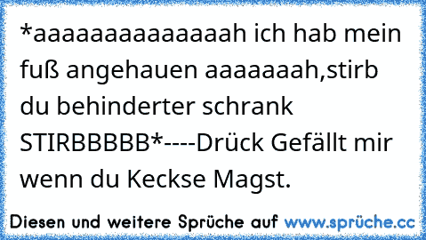 *aaaaaaaaaaaaaah ich hab mein fuß angehauen aaaaaaah,stirb du behinderter schrank STIRBBBBB*
-
-
-
-
Drück Gefällt mir wenn du Keckse Magst.