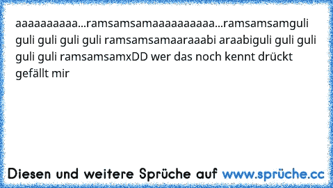 aaaaaaaaaa...ramsamsam
aaaaaaaaaa...ramsamsam
guli guli guli guli guli ramsamsam
aaraaabi araabi
guli guli guli guli guli ramsamsam
xDD wer das noch kennt drückt gefällt mir