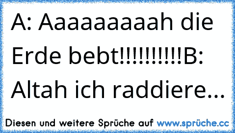 A: Aaaaaaaaah die Erde bebt!!!!!!!!!!
B: Altah ich raddiere...