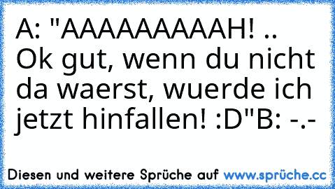 A: "AAAAAAAAAH! .. Ok gut, wenn du nicht da waerst, wuerde ich jetzt hinfallen! :D"
B: -.-