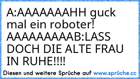 A:AAAAAAAHH guck mal ein roboter! AAAAAAAAA
B:LASS DOCH DIE ALTE FRAU IN RUHE!!!!