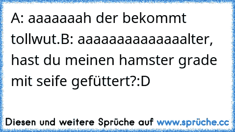 A: aaaaaaah der bekommt tollwut.
B: aaaaaaaaaaaaaalter, hast du meinen hamster grade mit seife gefüttert?
:D