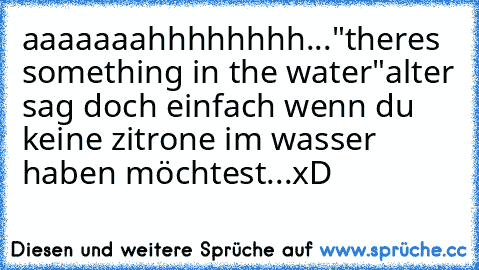 aaaaaaahhhhhhhh..."theres something in the water"
alter sag doch einfach wenn du keine zitrone im wasser haben möchtest...xD