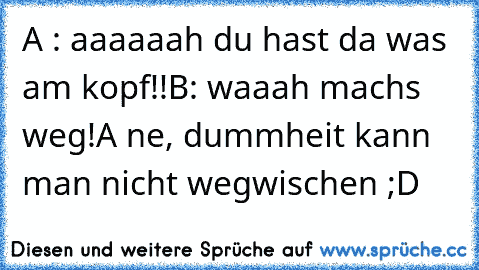 A : aaaaaah du hast da was am kopf!!
B: waaah machs weg!
A ne, dummheit kann man nicht wegwischen ;D