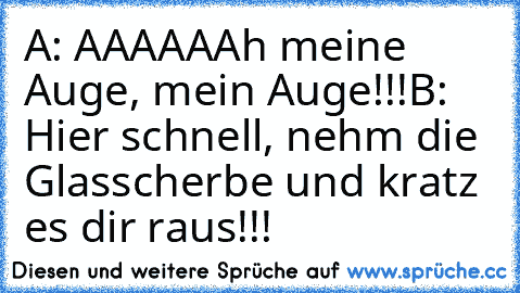 A: AAAAAAh meine Auge, mein Auge!!!
B: Hier schnell, nehm die Glasscherbe und kratz es dir raus!!!