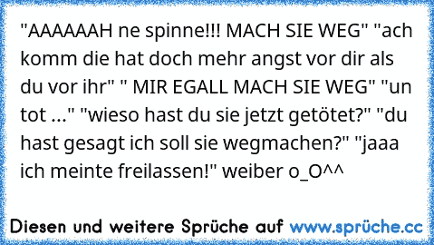 "AAAAAAH ne spinne!!! MACH SIE WEG" 
"ach komm die hat doch mehr angst vor dir als du vor ihr" 
" MIR EGALL MACH SIE WEG" 
"un tot ..." 
"wieso hast du sie jetzt getötet?" 
"du hast gesagt ich soll sie wegmachen?" 
"jaaa ich meinte freilassen!" 
weiber o_O^^