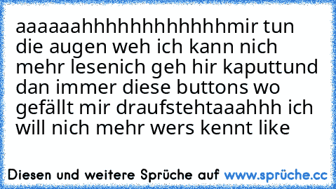 aaaaaahhhhhhhhhhhh
mir tun die augen weh ich kann nich mehr lesen
ich geh hir kaputt
und dan immer diese buttons wo gefällt mir draufsteht
aaahhh ich will nich mehr 
wers kennt like