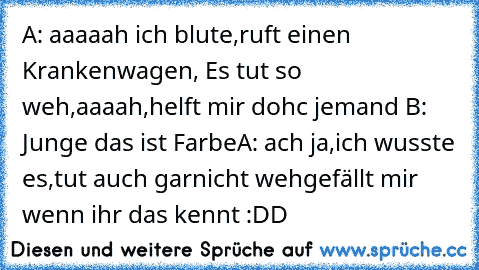 A: aaaaah ich blute,ruft einen Krankenwagen, Es tut so weh,aaaah,helft mir dohc jemand 
B: Junge das ist Farbe
A: ach ja,ich wusste es,tut auch garnicht weh
gefällt mir wenn ihr das kennt :DD