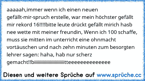 aaaaah,
immer wenn ich einen neuen gefällt-mir-spruch erstelle, war mein höchster gefällt mir rekord 16!!!!
bitte leute drückt gefällt mir
ich hasb nee wette mit meiner freundin, Wenn ich 100 schaffe, muss sie mitten im unterricht eine ohnmacht vortäuschen und nach zehn minuten zum besorgten lehrer sagen: haha, hab nur scherz gemacht!!
biiiiiiiiiiiiiiiiiiiiiiiiitteeeeeeeeeeeeee