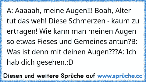 A: Aaaaah, meine Augen!!! Boah, Alter tut das weh! Diese Schmerzen - kaum zu ertragen! Wie kann man meinen Augen so etwas Fieses und Gemeines antun?
B: Was ist denn mit deinen Augen???
A: Ich hab dich gesehen.
:D