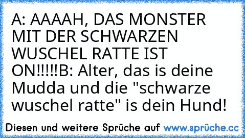 A: AAAAH, DAS MONSTER MIT DER SCHWARZEN WUSCHEL RATTE IST ON!!!!!
B: Alter, das is deine Mudda und die "schwarze wuschel ratte" is dein Hund!