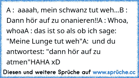 A :  aaaah, mein schwanz tut weh...
B :  Dann hör auf zu onanieren!!
A : Whoa, whoa
A : das ist so als ob ich sage: "Meine Lunge tut weh"
A:  und du antwortest: "dann hör auf zu atmen"
HAHA xD